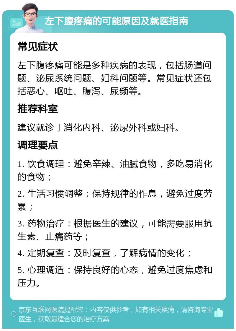 左下腹疼痛的可能原因及就医指南 常见症状 左下腹疼痛可能是多种疾病的表现，包括肠道问题、泌尿系统问题、妇科问题等。常见症状还包括恶心、呕吐、腹泻、尿频等。 推荐科室 建议就诊于消化内科、泌尿外科或妇科。 调理要点 1. 饮食调理：避免辛辣、油腻食物，多吃易消化的食物； 2. 生活习惯调整：保持规律的作息，避免过度劳累； 3. 药物治疗：根据医生的建议，可能需要服用抗生素、止痛药等； 4. 定期复查：及时复查，了解病情的变化； 5. 心理调适：保持良好的心态，避免过度焦虑和压力。