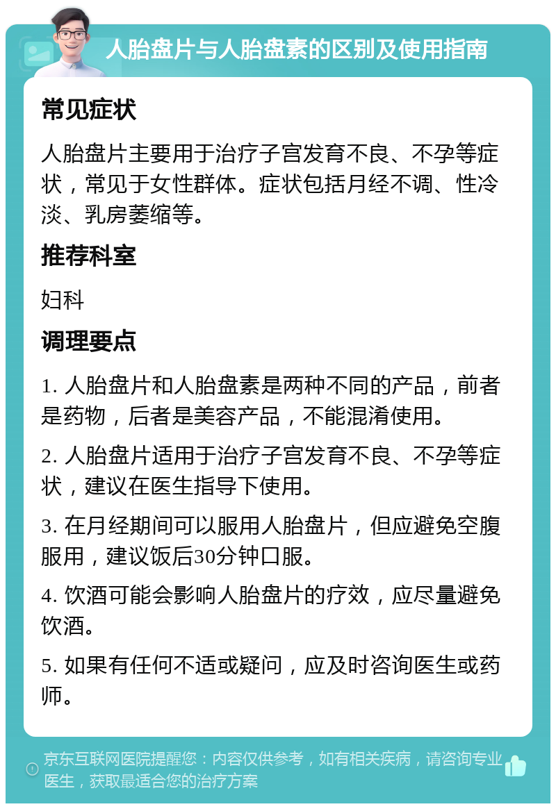 人胎盘片与人胎盘素的区别及使用指南 常见症状 人胎盘片主要用于治疗子宫发育不良、不孕等症状，常见于女性群体。症状包括月经不调、性冷淡、乳房萎缩等。 推荐科室 妇科 调理要点 1. 人胎盘片和人胎盘素是两种不同的产品，前者是药物，后者是美容产品，不能混淆使用。 2. 人胎盘片适用于治疗子宫发育不良、不孕等症状，建议在医生指导下使用。 3. 在月经期间可以服用人胎盘片，但应避免空腹服用，建议饭后30分钟口服。 4. 饮酒可能会影响人胎盘片的疗效，应尽量避免饮酒。 5. 如果有任何不适或疑问，应及时咨询医生或药师。