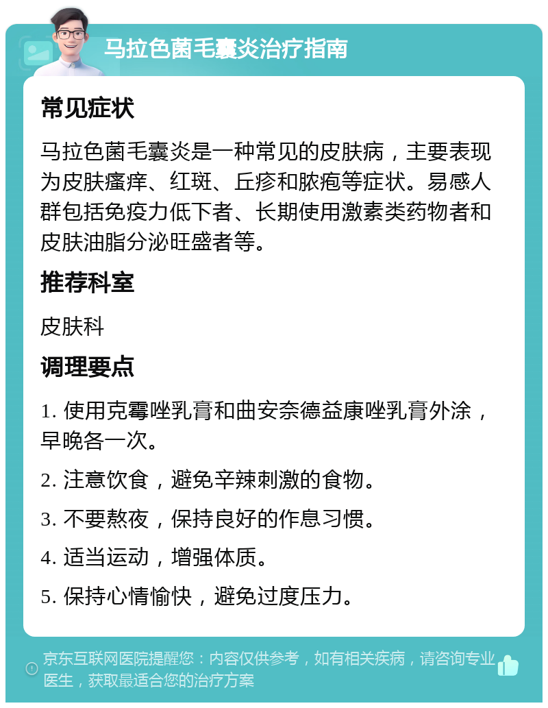 马拉色菌毛囊炎治疗指南 常见症状 马拉色菌毛囊炎是一种常见的皮肤病，主要表现为皮肤瘙痒、红斑、丘疹和脓疱等症状。易感人群包括免疫力低下者、长期使用激素类药物者和皮肤油脂分泌旺盛者等。 推荐科室 皮肤科 调理要点 1. 使用克霉唑乳膏和曲安奈德益康唑乳膏外涂，早晚各一次。 2. 注意饮食，避免辛辣刺激的食物。 3. 不要熬夜，保持良好的作息习惯。 4. 适当运动，增强体质。 5. 保持心情愉快，避免过度压力。