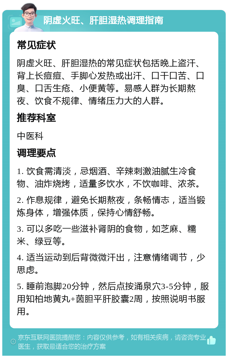 阴虚火旺、肝胆湿热调理指南 常见症状 阴虚火旺、肝胆湿热的常见症状包括晚上盗汗、背上长痘痘、手脚心发热或出汗、口干口苦、口臭、口舌生疮、小便黄等。易感人群为长期熬夜、饮食不规律、情绪压力大的人群。 推荐科室 中医科 调理要点 1. 饮食需清淡，忌烟酒、辛辣刺激油腻生冷食物、油炸烧烤，适量多饮水，不饮咖啡、浓茶。 2. 作息规律，避免长期熬夜，条畅情志，适当锻炼身体，增强体质，保持心情舒畅。 3. 可以多吃一些滋补肾阴的食物，如芝麻、糯米、绿豆等。 4. 适当运动到后背微微汗出，注意情绪调节，少思虑。 5. 睡前泡脚20分钟，然后点按涌泉穴3-5分钟，服用知柏地黄丸+茵胆平肝胶囊2周，按照说明书服用。