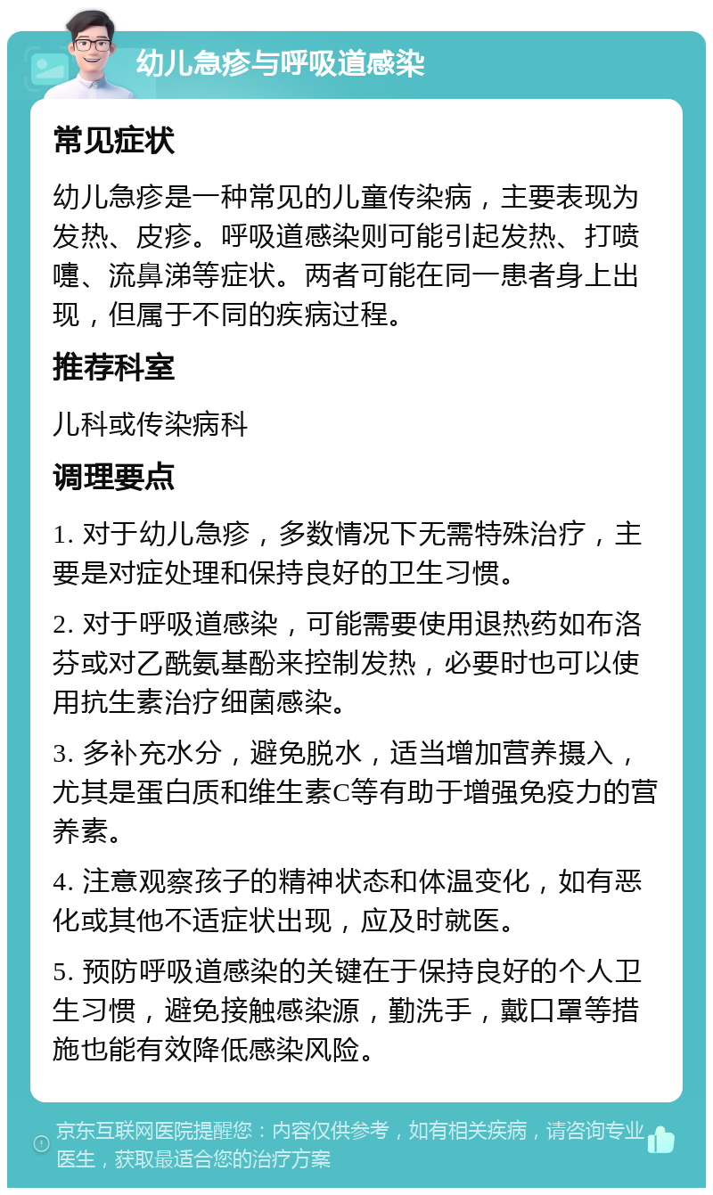 幼儿急疹与呼吸道感染 常见症状 幼儿急疹是一种常见的儿童传染病，主要表现为发热、皮疹。呼吸道感染则可能引起发热、打喷嚏、流鼻涕等症状。两者可能在同一患者身上出现，但属于不同的疾病过程。 推荐科室 儿科或传染病科 调理要点 1. 对于幼儿急疹，多数情况下无需特殊治疗，主要是对症处理和保持良好的卫生习惯。 2. 对于呼吸道感染，可能需要使用退热药如布洛芬或对乙酰氨基酚来控制发热，必要时也可以使用抗生素治疗细菌感染。 3. 多补充水分，避免脱水，适当增加营养摄入，尤其是蛋白质和维生素C等有助于增强免疫力的营养素。 4. 注意观察孩子的精神状态和体温变化，如有恶化或其他不适症状出现，应及时就医。 5. 预防呼吸道感染的关键在于保持良好的个人卫生习惯，避免接触感染源，勤洗手，戴口罩等措施也能有效降低感染风险。