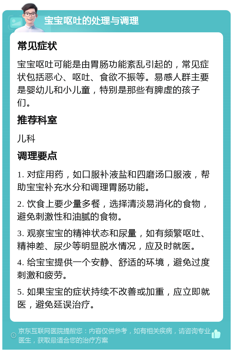 宝宝呕吐的处理与调理 常见症状 宝宝呕吐可能是由胃肠功能紊乱引起的，常见症状包括恶心、呕吐、食欲不振等。易感人群主要是婴幼儿和小儿童，特别是那些有脾虚的孩子们。 推荐科室 儿科 调理要点 1. 对症用药，如口服补液盐和四磨汤口服液，帮助宝宝补充水分和调理胃肠功能。 2. 饮食上要少量多餐，选择清淡易消化的食物，避免刺激性和油腻的食物。 3. 观察宝宝的精神状态和尿量，如有频繁呕吐、精神差、尿少等明显脱水情况，应及时就医。 4. 给宝宝提供一个安静、舒适的环境，避免过度刺激和疲劳。 5. 如果宝宝的症状持续不改善或加重，应立即就医，避免延误治疗。