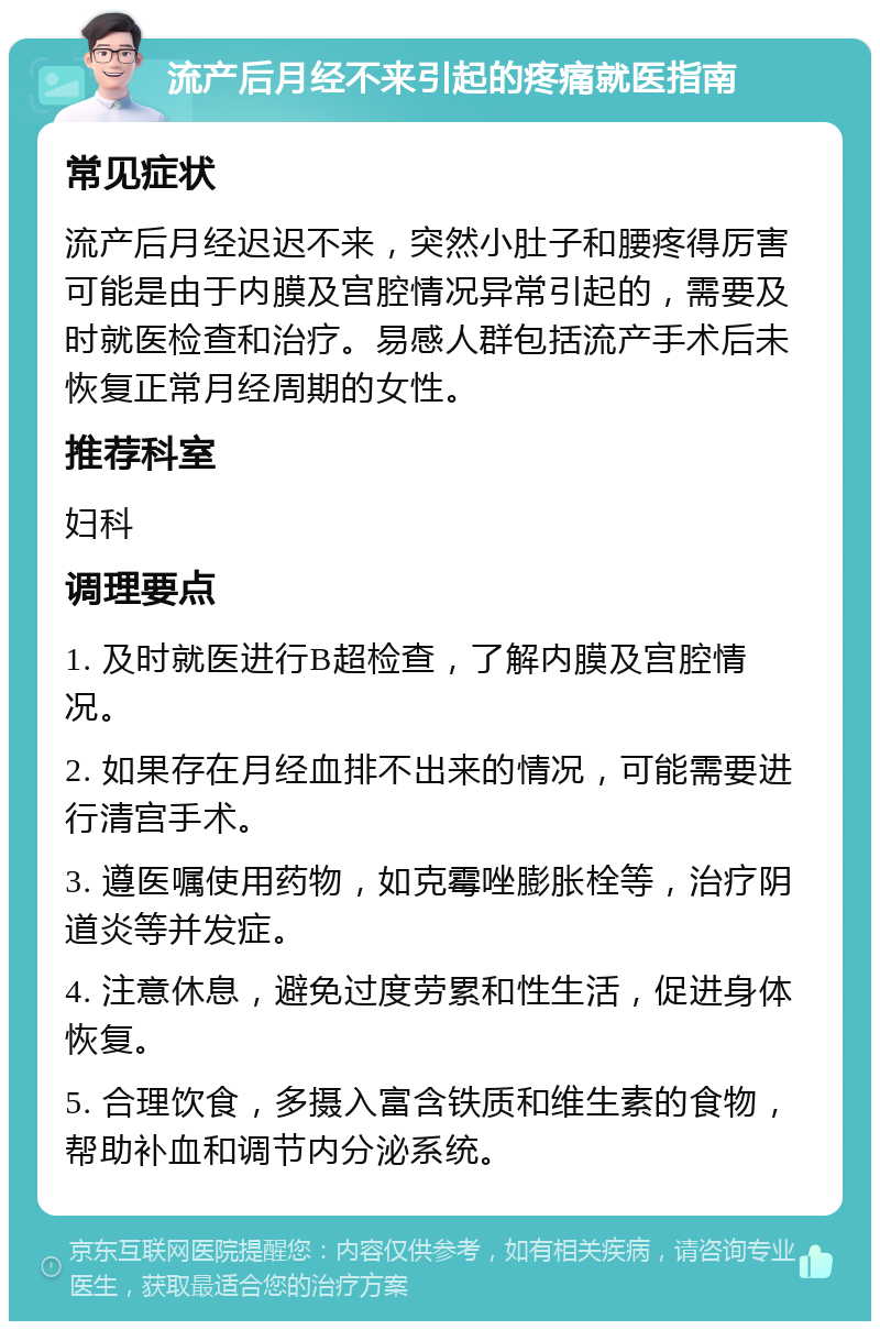 流产后月经不来引起的疼痛就医指南 常见症状 流产后月经迟迟不来，突然小肚子和腰疼得厉害可能是由于内膜及宫腔情况异常引起的，需要及时就医检查和治疗。易感人群包括流产手术后未恢复正常月经周期的女性。 推荐科室 妇科 调理要点 1. 及时就医进行B超检查，了解内膜及宫腔情况。 2. 如果存在月经血排不出来的情况，可能需要进行清宫手术。 3. 遵医嘱使用药物，如克霉唑膨胀栓等，治疗阴道炎等并发症。 4. 注意休息，避免过度劳累和性生活，促进身体恢复。 5. 合理饮食，多摄入富含铁质和维生素的食物，帮助补血和调节内分泌系统。