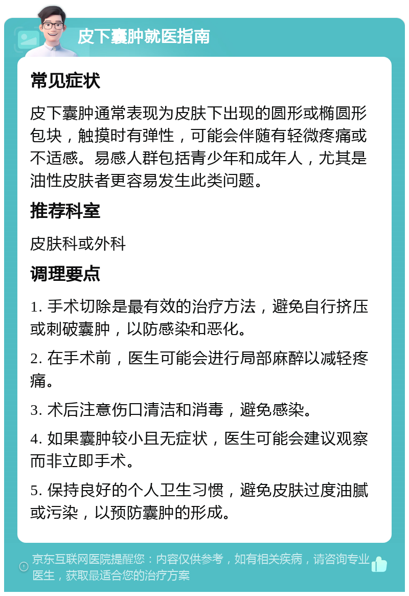 皮下囊肿就医指南 常见症状 皮下囊肿通常表现为皮肤下出现的圆形或椭圆形包块，触摸时有弹性，可能会伴随有轻微疼痛或不适感。易感人群包括青少年和成年人，尤其是油性皮肤者更容易发生此类问题。 推荐科室 皮肤科或外科 调理要点 1. 手术切除是最有效的治疗方法，避免自行挤压或刺破囊肿，以防感染和恶化。 2. 在手术前，医生可能会进行局部麻醉以减轻疼痛。 3. 术后注意伤口清洁和消毒，避免感染。 4. 如果囊肿较小且无症状，医生可能会建议观察而非立即手术。 5. 保持良好的个人卫生习惯，避免皮肤过度油腻或污染，以预防囊肿的形成。