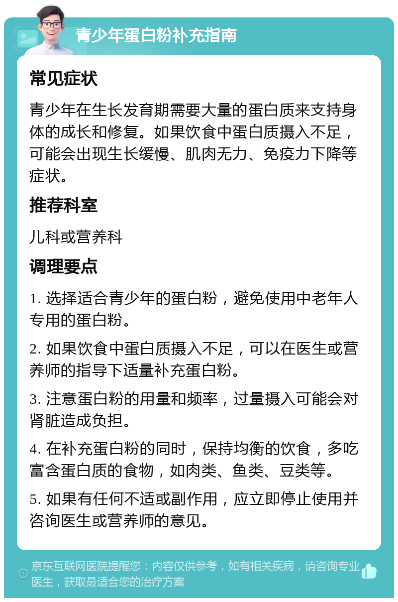 青少年蛋白粉补充指南 常见症状 青少年在生长发育期需要大量的蛋白质来支持身体的成长和修复。如果饮食中蛋白质摄入不足，可能会出现生长缓慢、肌肉无力、免疫力下降等症状。 推荐科室 儿科或营养科 调理要点 1. 选择适合青少年的蛋白粉，避免使用中老年人专用的蛋白粉。 2. 如果饮食中蛋白质摄入不足，可以在医生或营养师的指导下适量补充蛋白粉。 3. 注意蛋白粉的用量和频率，过量摄入可能会对肾脏造成负担。 4. 在补充蛋白粉的同时，保持均衡的饮食，多吃富含蛋白质的食物，如肉类、鱼类、豆类等。 5. 如果有任何不适或副作用，应立即停止使用并咨询医生或营养师的意见。