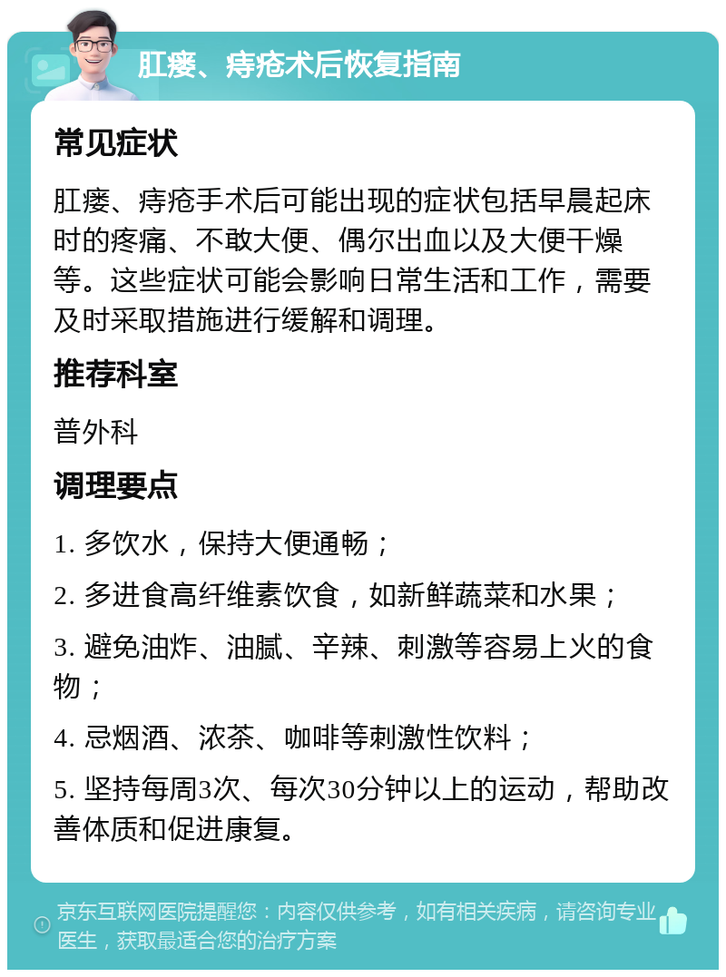 肛瘘、痔疮术后恢复指南 常见症状 肛瘘、痔疮手术后可能出现的症状包括早晨起床时的疼痛、不敢大便、偶尔出血以及大便干燥等。这些症状可能会影响日常生活和工作，需要及时采取措施进行缓解和调理。 推荐科室 普外科 调理要点 1. 多饮水，保持大便通畅； 2. 多进食高纤维素饮食，如新鲜蔬菜和水果； 3. 避免油炸、油腻、辛辣、刺激等容易上火的食物； 4. 忌烟酒、浓茶、咖啡等刺激性饮料； 5. 坚持每周3次、每次30分钟以上的运动，帮助改善体质和促进康复。