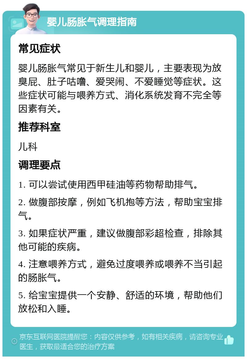 婴儿肠胀气调理指南 常见症状 婴儿肠胀气常见于新生儿和婴儿，主要表现为放臭屁、肚子咕噜、爱哭闹、不爱睡觉等症状。这些症状可能与喂养方式、消化系统发育不完全等因素有关。 推荐科室 儿科 调理要点 1. 可以尝试使用西甲硅油等药物帮助排气。 2. 做腹部按摩，例如飞机抱等方法，帮助宝宝排气。 3. 如果症状严重，建议做腹部彩超检查，排除其他可能的疾病。 4. 注意喂养方式，避免过度喂养或喂养不当引起的肠胀气。 5. 给宝宝提供一个安静、舒适的环境，帮助他们放松和入睡。