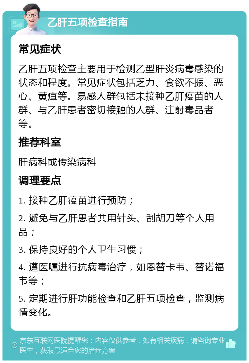 乙肝五项检查指南 常见症状 乙肝五项检查主要用于检测乙型肝炎病毒感染的状态和程度。常见症状包括乏力、食欲不振、恶心、黄疸等。易感人群包括未接种乙肝疫苗的人群、与乙肝患者密切接触的人群、注射毒品者等。 推荐科室 肝病科或传染病科 调理要点 1. 接种乙肝疫苗进行预防； 2. 避免与乙肝患者共用针头、刮胡刀等个人用品； 3. 保持良好的个人卫生习惯； 4. 遵医嘱进行抗病毒治疗，如恩替卡韦、替诺福韦等； 5. 定期进行肝功能检查和乙肝五项检查，监测病情变化。