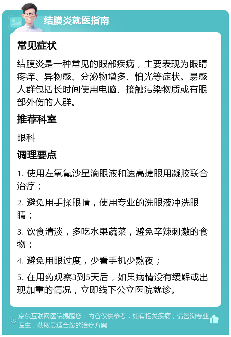 结膜炎就医指南 常见症状 结膜炎是一种常见的眼部疾病，主要表现为眼睛疼痒、异物感、分泌物增多、怕光等症状。易感人群包括长时间使用电脑、接触污染物质或有眼部外伤的人群。 推荐科室 眼科 调理要点 1. 使用左氧氟沙星滴眼液和速高捷眼用凝胶联合治疗； 2. 避免用手揉眼睛，使用专业的洗眼液冲洗眼睛； 3. 饮食清淡，多吃水果蔬菜，避免辛辣刺激的食物； 4. 避免用眼过度，少看手机少熬夜； 5. 在用药观察3到5天后，如果病情没有缓解或出现加重的情况，立即线下公立医院就诊。