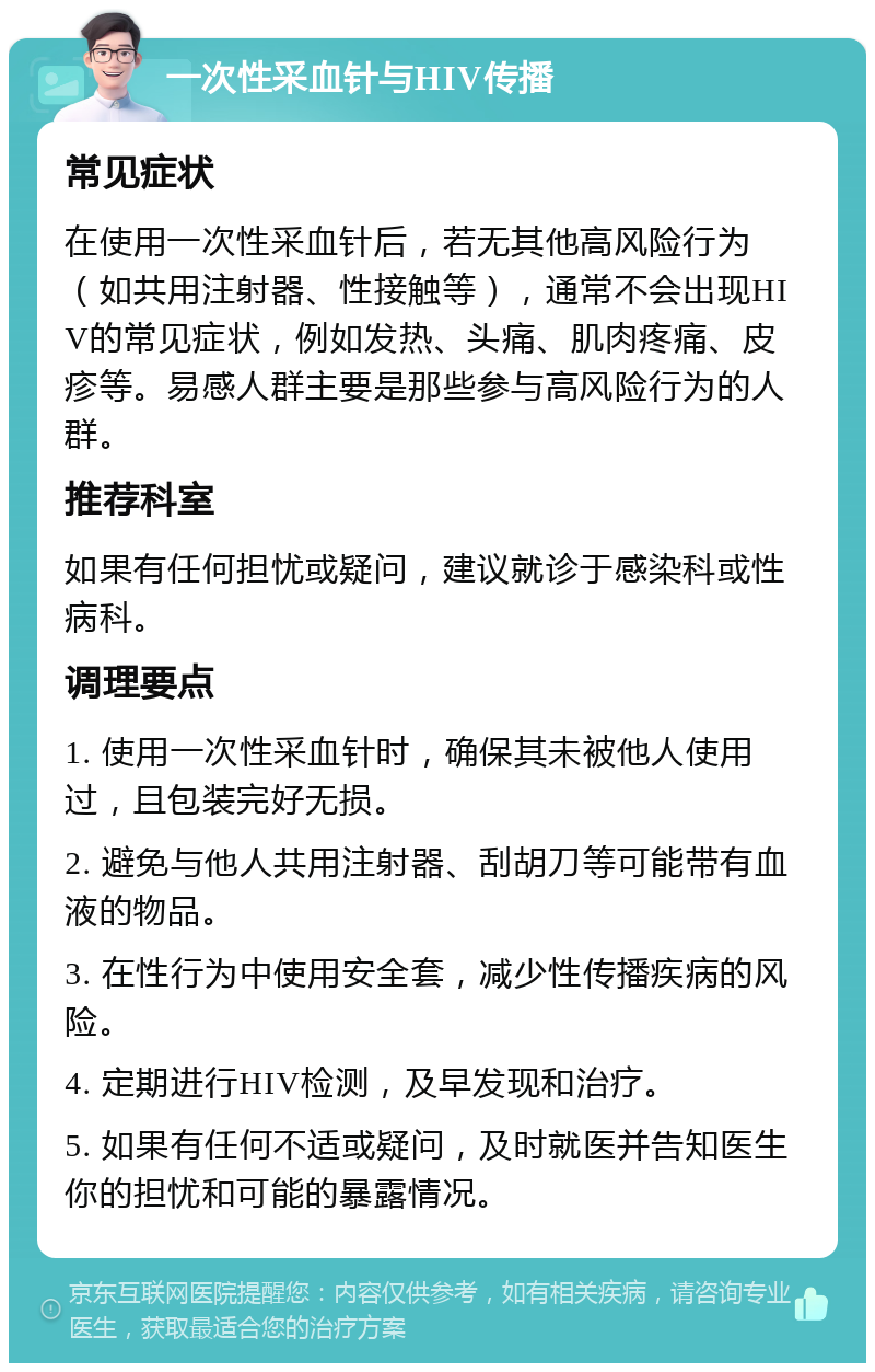 一次性采血针与HIV传播 常见症状 在使用一次性采血针后，若无其他高风险行为（如共用注射器、性接触等），通常不会出现HIV的常见症状，例如发热、头痛、肌肉疼痛、皮疹等。易感人群主要是那些参与高风险行为的人群。 推荐科室 如果有任何担忧或疑问，建议就诊于感染科或性病科。 调理要点 1. 使用一次性采血针时，确保其未被他人使用过，且包装完好无损。 2. 避免与他人共用注射器、刮胡刀等可能带有血液的物品。 3. 在性行为中使用安全套，减少性传播疾病的风险。 4. 定期进行HIV检测，及早发现和治疗。 5. 如果有任何不适或疑问，及时就医并告知医生你的担忧和可能的暴露情况。