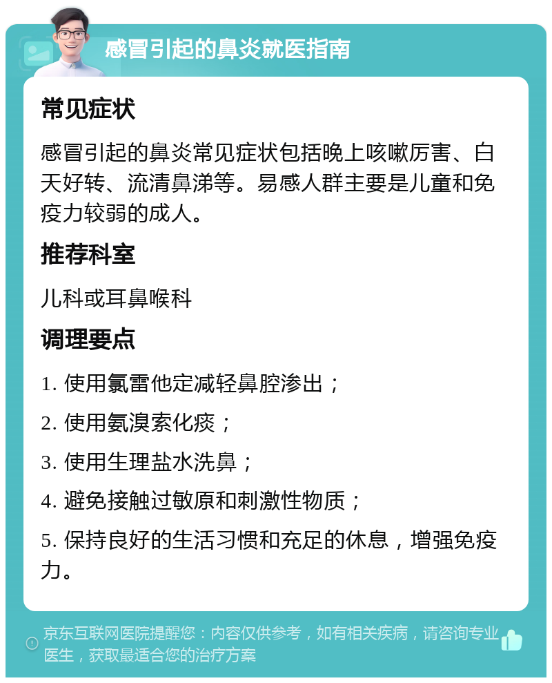 感冒引起的鼻炎就医指南 常见症状 感冒引起的鼻炎常见症状包括晚上咳嗽厉害、白天好转、流清鼻涕等。易感人群主要是儿童和免疫力较弱的成人。 推荐科室 儿科或耳鼻喉科 调理要点 1. 使用氯雷他定减轻鼻腔渗出； 2. 使用氨溴索化痰； 3. 使用生理盐水洗鼻； 4. 避免接触过敏原和刺激性物质； 5. 保持良好的生活习惯和充足的休息，增强免疫力。