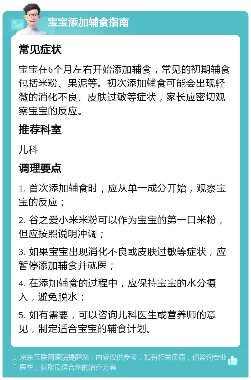 宝宝添加辅食指南 常见症状 宝宝在6个月左右开始添加辅食，常见的初期辅食包括米粉、果泥等。初次添加辅食可能会出现轻微的消化不良、皮肤过敏等症状，家长应密切观察宝宝的反应。 推荐科室 儿科 调理要点 1. 首次添加辅食时，应从单一成分开始，观察宝宝的反应； 2. 谷之爱小米米粉可以作为宝宝的第一口米粉，但应按照说明冲调； 3. 如果宝宝出现消化不良或皮肤过敏等症状，应暂停添加辅食并就医； 4. 在添加辅食的过程中，应保持宝宝的水分摄入，避免脱水； 5. 如有需要，可以咨询儿科医生或营养师的意见，制定适合宝宝的辅食计划。