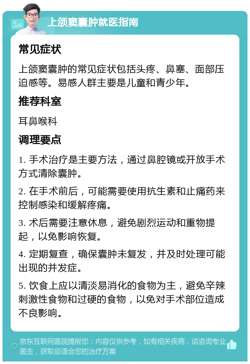 上颌窦囊肿就医指南 常见症状 上颌窦囊肿的常见症状包括头疼、鼻塞、面部压迫感等。易感人群主要是儿童和青少年。 推荐科室 耳鼻喉科 调理要点 1. 手术治疗是主要方法，通过鼻腔镜或开放手术方式清除囊肿。 2. 在手术前后，可能需要使用抗生素和止痛药来控制感染和缓解疼痛。 3. 术后需要注意休息，避免剧烈运动和重物提起，以免影响恢复。 4. 定期复查，确保囊肿未复发，并及时处理可能出现的并发症。 5. 饮食上应以清淡易消化的食物为主，避免辛辣刺激性食物和过硬的食物，以免对手术部位造成不良影响。