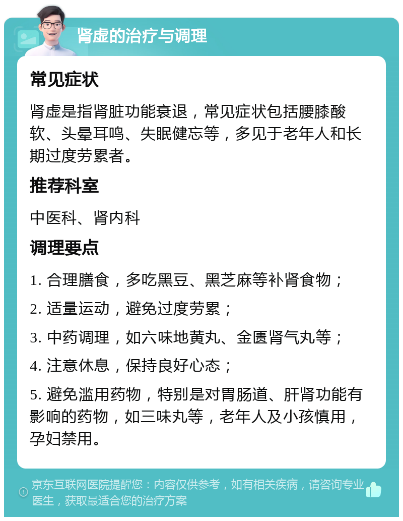 肾虚的治疗与调理 常见症状 肾虚是指肾脏功能衰退，常见症状包括腰膝酸软、头晕耳鸣、失眠健忘等，多见于老年人和长期过度劳累者。 推荐科室 中医科、肾内科 调理要点 1. 合理膳食，多吃黑豆、黑芝麻等补肾食物； 2. 适量运动，避免过度劳累； 3. 中药调理，如六味地黄丸、金匮肾气丸等； 4. 注意休息，保持良好心态； 5. 避免滥用药物，特别是对胃肠道、肝肾功能有影响的药物，如三味丸等，老年人及小孩慎用，孕妇禁用。