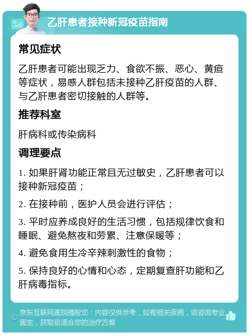 乙肝患者接种新冠疫苗指南 常见症状 乙肝患者可能出现乏力、食欲不振、恶心、黄疸等症状，易感人群包括未接种乙肝疫苗的人群、与乙肝患者密切接触的人群等。 推荐科室 肝病科或传染病科 调理要点 1. 如果肝肾功能正常且无过敏史，乙肝患者可以接种新冠疫苗； 2. 在接种前，医护人员会进行评估； 3. 平时应养成良好的生活习惯，包括规律饮食和睡眠、避免熬夜和劳累、注意保暖等； 4. 避免食用生冷辛辣刺激性的食物； 5. 保持良好的心情和心态，定期复查肝功能和乙肝病毒指标。