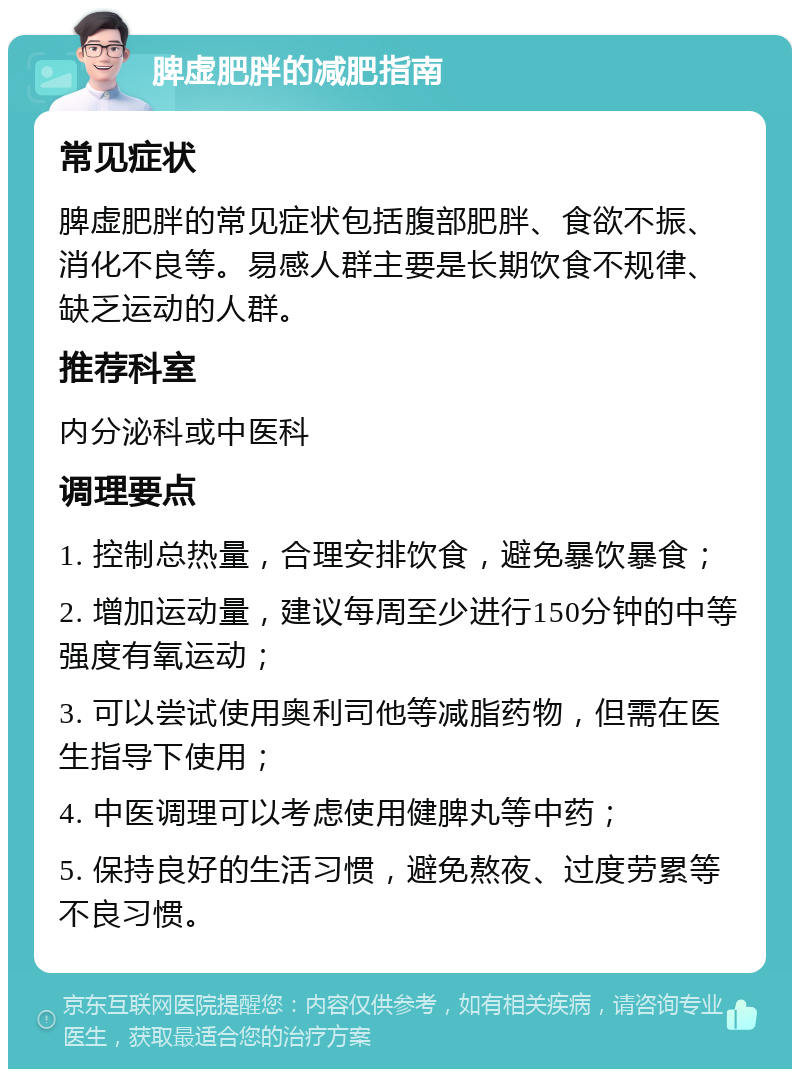 脾虚肥胖的减肥指南 常见症状 脾虚肥胖的常见症状包括腹部肥胖、食欲不振、消化不良等。易感人群主要是长期饮食不规律、缺乏运动的人群。 推荐科室 内分泌科或中医科 调理要点 1. 控制总热量，合理安排饮食，避免暴饮暴食； 2. 增加运动量，建议每周至少进行150分钟的中等强度有氧运动； 3. 可以尝试使用奥利司他等减脂药物，但需在医生指导下使用； 4. 中医调理可以考虑使用健脾丸等中药； 5. 保持良好的生活习惯，避免熬夜、过度劳累等不良习惯。