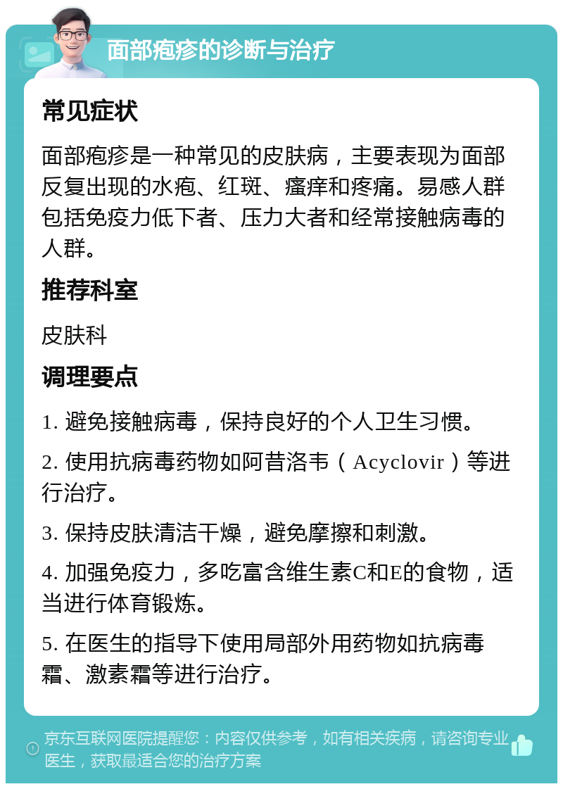 面部疱疹的诊断与治疗 常见症状 面部疱疹是一种常见的皮肤病，主要表现为面部反复出现的水疱、红斑、瘙痒和疼痛。易感人群包括免疫力低下者、压力大者和经常接触病毒的人群。 推荐科室 皮肤科 调理要点 1. 避免接触病毒，保持良好的个人卫生习惯。 2. 使用抗病毒药物如阿昔洛韦（Acyclovir）等进行治疗。 3. 保持皮肤清洁干燥，避免摩擦和刺激。 4. 加强免疫力，多吃富含维生素C和E的食物，适当进行体育锻炼。 5. 在医生的指导下使用局部外用药物如抗病毒霜、激素霜等进行治疗。