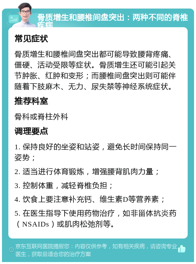 骨质增生和腰椎间盘突出：两种不同的脊椎疾病 常见症状 骨质增生和腰椎间盘突出都可能导致腰背疼痛、僵硬、活动受限等症状。骨质增生还可能引起关节肿胀、红肿和变形；而腰椎间盘突出则可能伴随着下肢麻木、无力、尿失禁等神经系统症状。 推荐科室 骨科或脊柱外科 调理要点 1. 保持良好的坐姿和站姿，避免长时间保持同一姿势； 2. 适当进行体育锻炼，增强腰背肌肉力量； 3. 控制体重，减轻脊椎负担； 4. 饮食上要注意补充钙、维生素D等营养素； 5. 在医生指导下使用药物治疗，如非甾体抗炎药（NSAIDs）或肌肉松弛剂等。