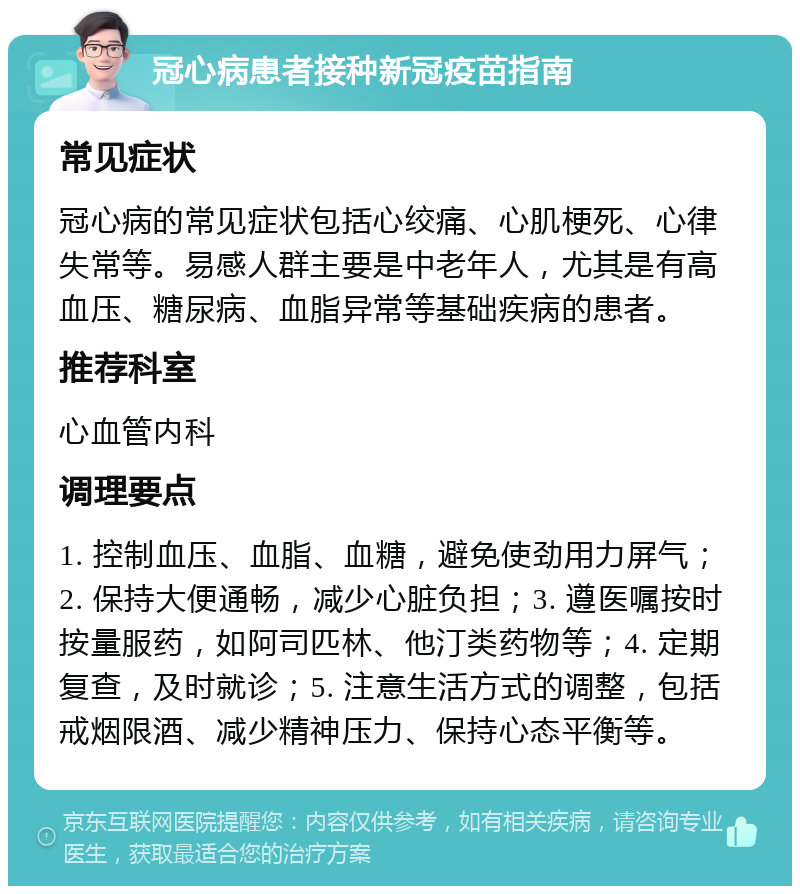 冠心病患者接种新冠疫苗指南 常见症状 冠心病的常见症状包括心绞痛、心肌梗死、心律失常等。易感人群主要是中老年人，尤其是有高血压、糖尿病、血脂异常等基础疾病的患者。 推荐科室 心血管内科 调理要点 1. 控制血压、血脂、血糖，避免使劲用力屏气；2. 保持大便通畅，减少心脏负担；3. 遵医嘱按时按量服药，如阿司匹林、他汀类药物等；4. 定期复查，及时就诊；5. 注意生活方式的调整，包括戒烟限酒、减少精神压力、保持心态平衡等。