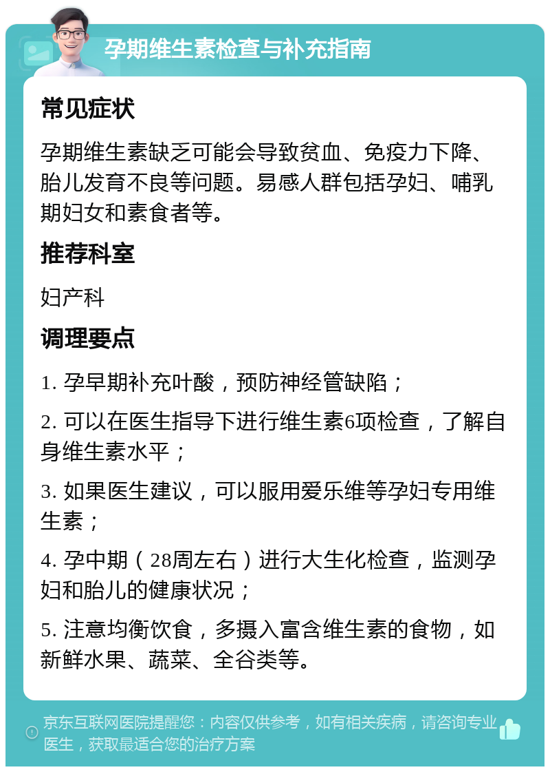 孕期维生素检查与补充指南 常见症状 孕期维生素缺乏可能会导致贫血、免疫力下降、胎儿发育不良等问题。易感人群包括孕妇、哺乳期妇女和素食者等。 推荐科室 妇产科 调理要点 1. 孕早期补充叶酸，预防神经管缺陷； 2. 可以在医生指导下进行维生素6项检查，了解自身维生素水平； 3. 如果医生建议，可以服用爱乐维等孕妇专用维生素； 4. 孕中期（28周左右）进行大生化检查，监测孕妇和胎儿的健康状况； 5. 注意均衡饮食，多摄入富含维生素的食物，如新鲜水果、蔬菜、全谷类等。