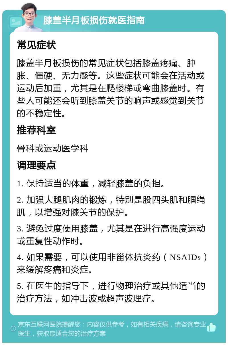 膝盖半月板损伤就医指南 常见症状 膝盖半月板损伤的常见症状包括膝盖疼痛、肿胀、僵硬、无力感等。这些症状可能会在活动或运动后加重，尤其是在爬楼梯或弯曲膝盖时。有些人可能还会听到膝盖关节的响声或感觉到关节的不稳定性。 推荐科室 骨科或运动医学科 调理要点 1. 保持适当的体重，减轻膝盖的负担。 2. 加强大腿肌肉的锻炼，特别是股四头肌和腘绳肌，以增强对膝关节的保护。 3. 避免过度使用膝盖，尤其是在进行高强度运动或重复性动作时。 4. 如果需要，可以使用非甾体抗炎药（NSAIDs）来缓解疼痛和炎症。 5. 在医生的指导下，进行物理治疗或其他适当的治疗方法，如冲击波或超声波理疗。