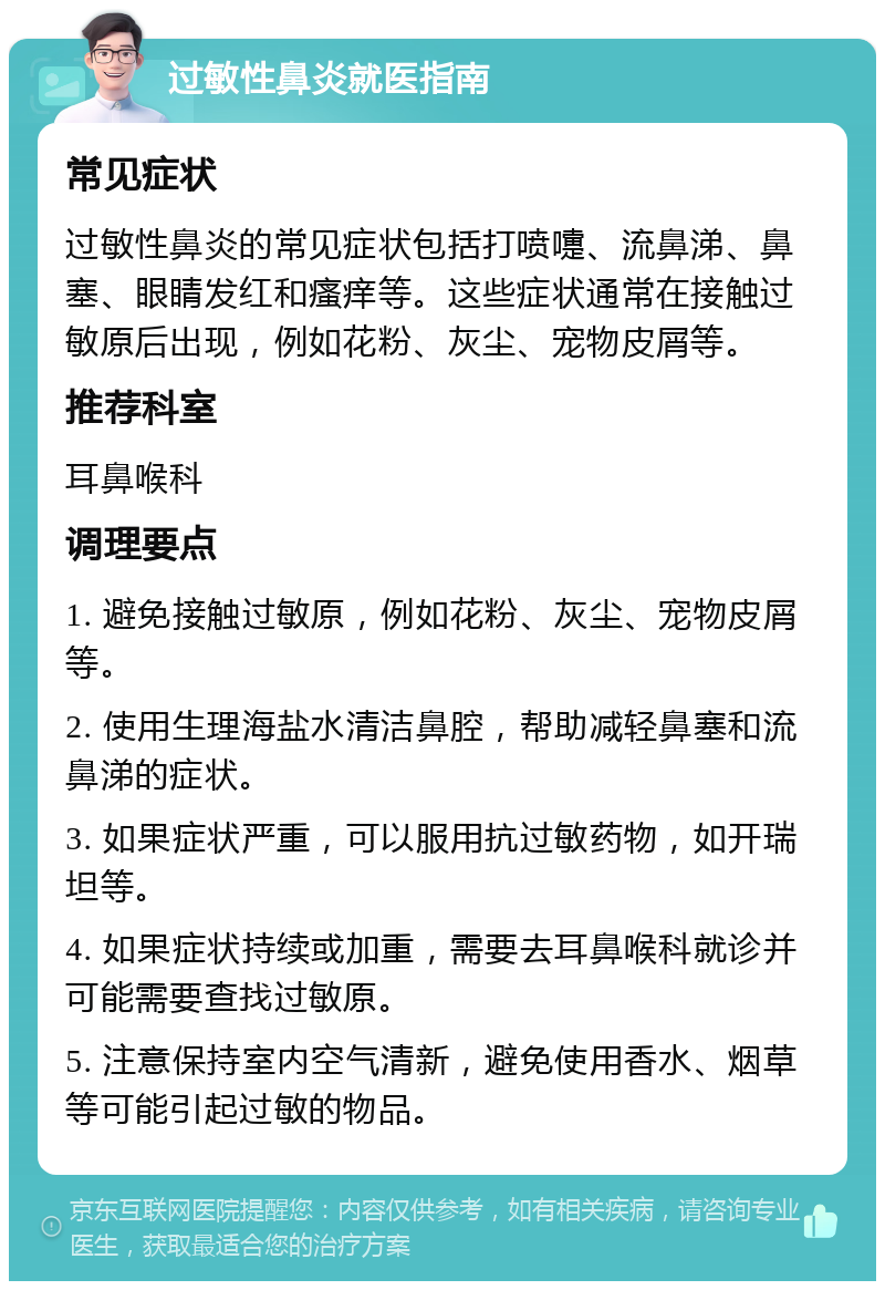 过敏性鼻炎就医指南 常见症状 过敏性鼻炎的常见症状包括打喷嚏、流鼻涕、鼻塞、眼睛发红和瘙痒等。这些症状通常在接触过敏原后出现，例如花粉、灰尘、宠物皮屑等。 推荐科室 耳鼻喉科 调理要点 1. 避免接触过敏原，例如花粉、灰尘、宠物皮屑等。 2. 使用生理海盐水清洁鼻腔，帮助减轻鼻塞和流鼻涕的症状。 3. 如果症状严重，可以服用抗过敏药物，如开瑞坦等。 4. 如果症状持续或加重，需要去耳鼻喉科就诊并可能需要查找过敏原。 5. 注意保持室内空气清新，避免使用香水、烟草等可能引起过敏的物品。