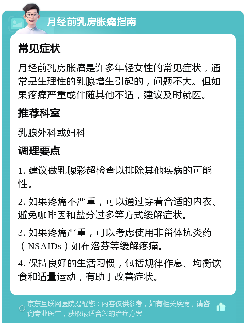 月经前乳房胀痛指南 常见症状 月经前乳房胀痛是许多年轻女性的常见症状，通常是生理性的乳腺增生引起的，问题不大。但如果疼痛严重或伴随其他不适，建议及时就医。 推荐科室 乳腺外科或妇科 调理要点 1. 建议做乳腺彩超检查以排除其他疾病的可能性。 2. 如果疼痛不严重，可以通过穿着合适的内衣、避免咖啡因和盐分过多等方式缓解症状。 3. 如果疼痛严重，可以考虑使用非甾体抗炎药（NSAIDs）如布洛芬等缓解疼痛。 4. 保持良好的生活习惯，包括规律作息、均衡饮食和适量运动，有助于改善症状。