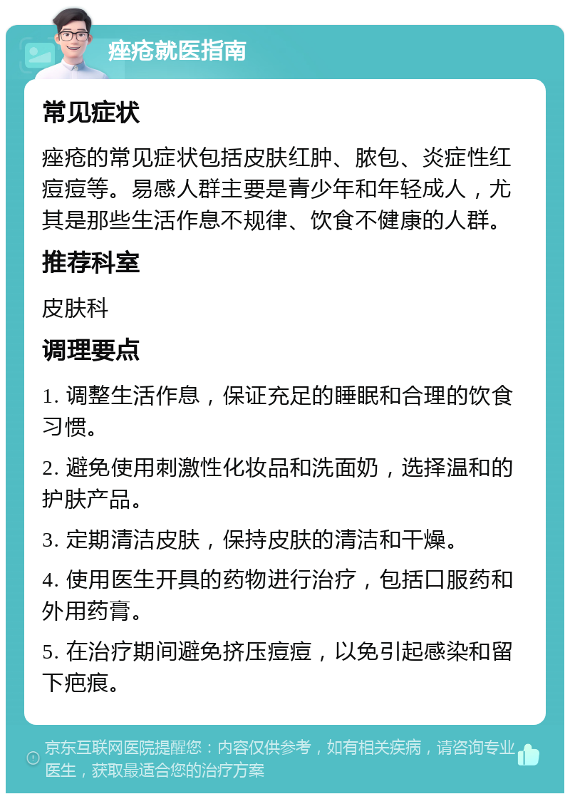 痤疮就医指南 常见症状 痤疮的常见症状包括皮肤红肿、脓包、炎症性红痘痘等。易感人群主要是青少年和年轻成人，尤其是那些生活作息不规律、饮食不健康的人群。 推荐科室 皮肤科 调理要点 1. 调整生活作息，保证充足的睡眠和合理的饮食习惯。 2. 避免使用刺激性化妆品和洗面奶，选择温和的护肤产品。 3. 定期清洁皮肤，保持皮肤的清洁和干燥。 4. 使用医生开具的药物进行治疗，包括口服药和外用药膏。 5. 在治疗期间避免挤压痘痘，以免引起感染和留下疤痕。