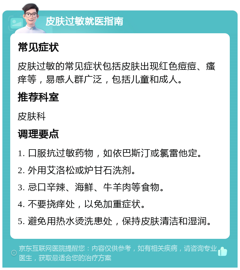 皮肤过敏就医指南 常见症状 皮肤过敏的常见症状包括皮肤出现红色痘痘、瘙痒等，易感人群广泛，包括儿童和成人。 推荐科室 皮肤科 调理要点 1. 口服抗过敏药物，如依巴斯汀或氯雷他定。 2. 外用艾洛松或炉甘石洗剂。 3. 忌口辛辣、海鲜、牛羊肉等食物。 4. 不要挠痒处，以免加重症状。 5. 避免用热水烫洗患处，保持皮肤清洁和湿润。