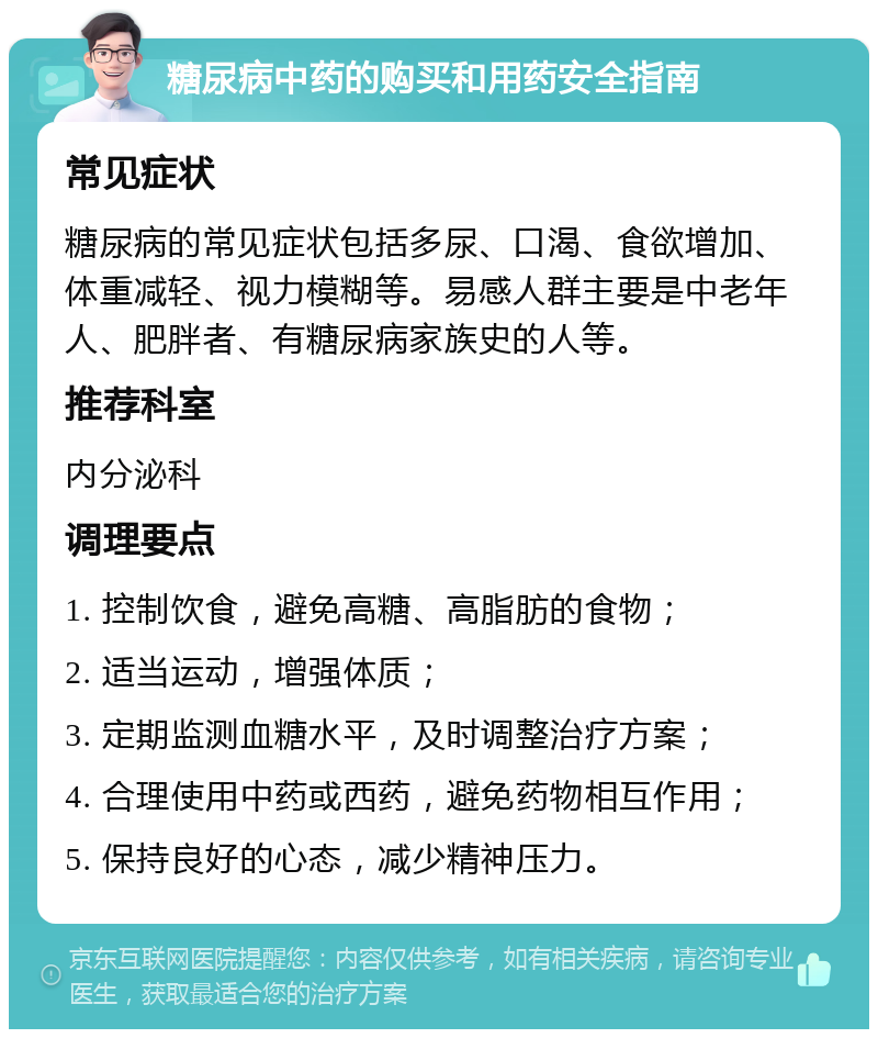 糖尿病中药的购买和用药安全指南 常见症状 糖尿病的常见症状包括多尿、口渴、食欲增加、体重减轻、视力模糊等。易感人群主要是中老年人、肥胖者、有糖尿病家族史的人等。 推荐科室 内分泌科 调理要点 1. 控制饮食，避免高糖、高脂肪的食物； 2. 适当运动，增强体质； 3. 定期监测血糖水平，及时调整治疗方案； 4. 合理使用中药或西药，避免药物相互作用； 5. 保持良好的心态，减少精神压力。