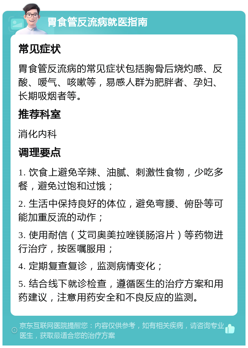 胃食管反流病就医指南 常见症状 胃食管反流病的常见症状包括胸骨后烧灼感、反酸、嗳气、咳嗽等，易感人群为肥胖者、孕妇、长期吸烟者等。 推荐科室 消化内科 调理要点 1. 饮食上避免辛辣、油腻、刺激性食物，少吃多餐，避免过饱和过饿； 2. 生活中保持良好的体位，避免弯腰、俯卧等可能加重反流的动作； 3. 使用耐信（艾司奥美拉唑镁肠溶片）等药物进行治疗，按医嘱服用； 4. 定期复查复诊，监测病情变化； 5. 结合线下就诊检查，遵循医生的治疗方案和用药建议，注意用药安全和不良反应的监测。