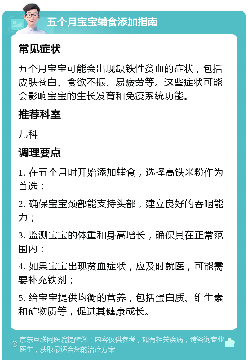 五个月宝宝辅食添加指南 常见症状 五个月宝宝可能会出现缺铁性贫血的症状，包括皮肤苍白、食欲不振、易疲劳等。这些症状可能会影响宝宝的生长发育和免疫系统功能。 推荐科室 儿科 调理要点 1. 在五个月时开始添加辅食，选择高铁米粉作为首选； 2. 确保宝宝颈部能支持头部，建立良好的吞咽能力； 3. 监测宝宝的体重和身高增长，确保其在正常范围内； 4. 如果宝宝出现贫血症状，应及时就医，可能需要补充铁剂； 5. 给宝宝提供均衡的营养，包括蛋白质、维生素和矿物质等，促进其健康成长。