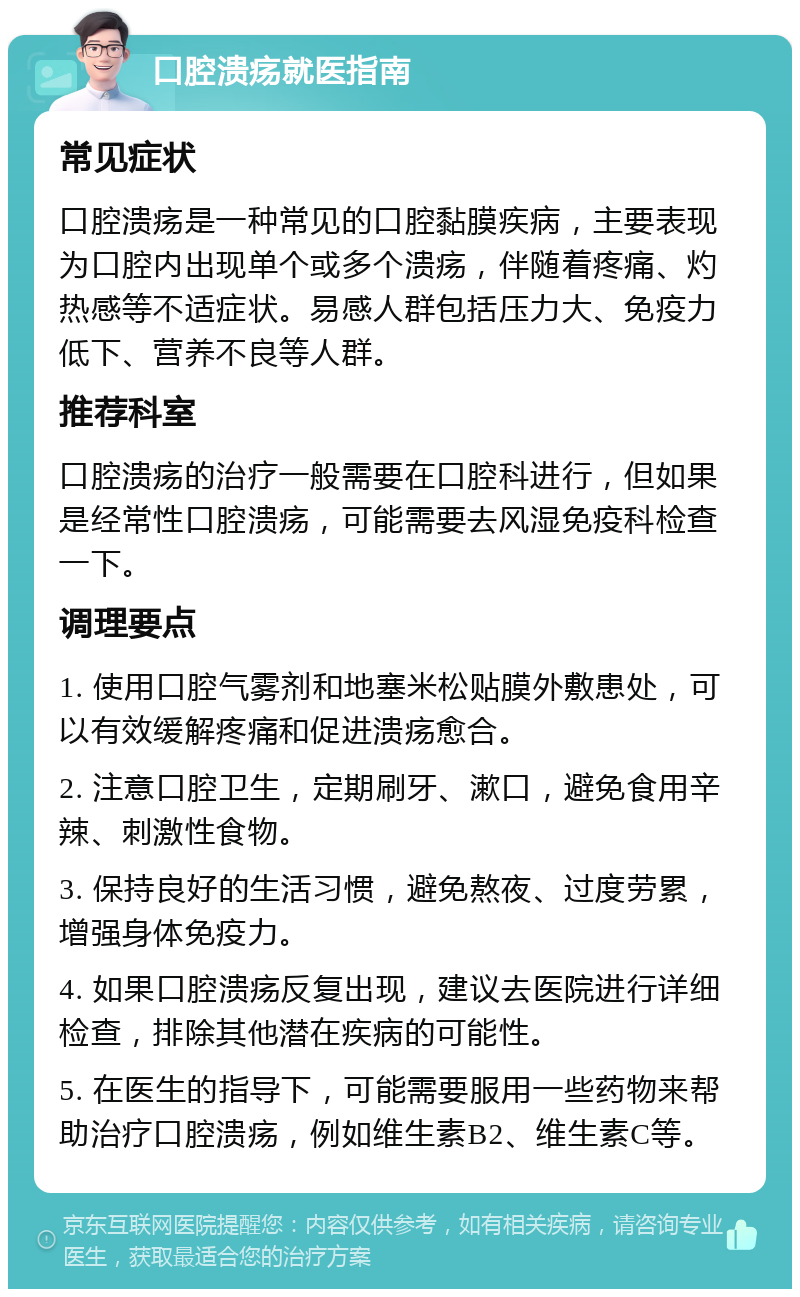 口腔溃疡就医指南 常见症状 口腔溃疡是一种常见的口腔黏膜疾病，主要表现为口腔内出现单个或多个溃疡，伴随着疼痛、灼热感等不适症状。易感人群包括压力大、免疫力低下、营养不良等人群。 推荐科室 口腔溃疡的治疗一般需要在口腔科进行，但如果是经常性口腔溃疡，可能需要去风湿免疫科检查一下。 调理要点 1. 使用口腔气雾剂和地塞米松贴膜外敷患处，可以有效缓解疼痛和促进溃疡愈合。 2. 注意口腔卫生，定期刷牙、漱口，避免食用辛辣、刺激性食物。 3. 保持良好的生活习惯，避免熬夜、过度劳累，增强身体免疫力。 4. 如果口腔溃疡反复出现，建议去医院进行详细检查，排除其他潜在疾病的可能性。 5. 在医生的指导下，可能需要服用一些药物来帮助治疗口腔溃疡，例如维生素B2、维生素C等。