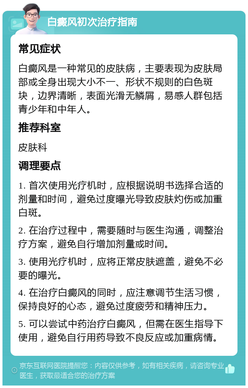 白癜风初次治疗指南 常见症状 白癜风是一种常见的皮肤病，主要表现为皮肤局部或全身出现大小不一、形状不规则的白色斑块，边界清晰，表面光滑无鳞屑，易感人群包括青少年和中年人。 推荐科室 皮肤科 调理要点 1. 首次使用光疗机时，应根据说明书选择合适的剂量和时间，避免过度曝光导致皮肤灼伤或加重白斑。 2. 在治疗过程中，需要随时与医生沟通，调整治疗方案，避免自行增加剂量或时间。 3. 使用光疗机时，应将正常皮肤遮盖，避免不必要的曝光。 4. 在治疗白癜风的同时，应注意调节生活习惯，保持良好的心态，避免过度疲劳和精神压力。 5. 可以尝试中药治疗白癜风，但需在医生指导下使用，避免自行用药导致不良反应或加重病情。