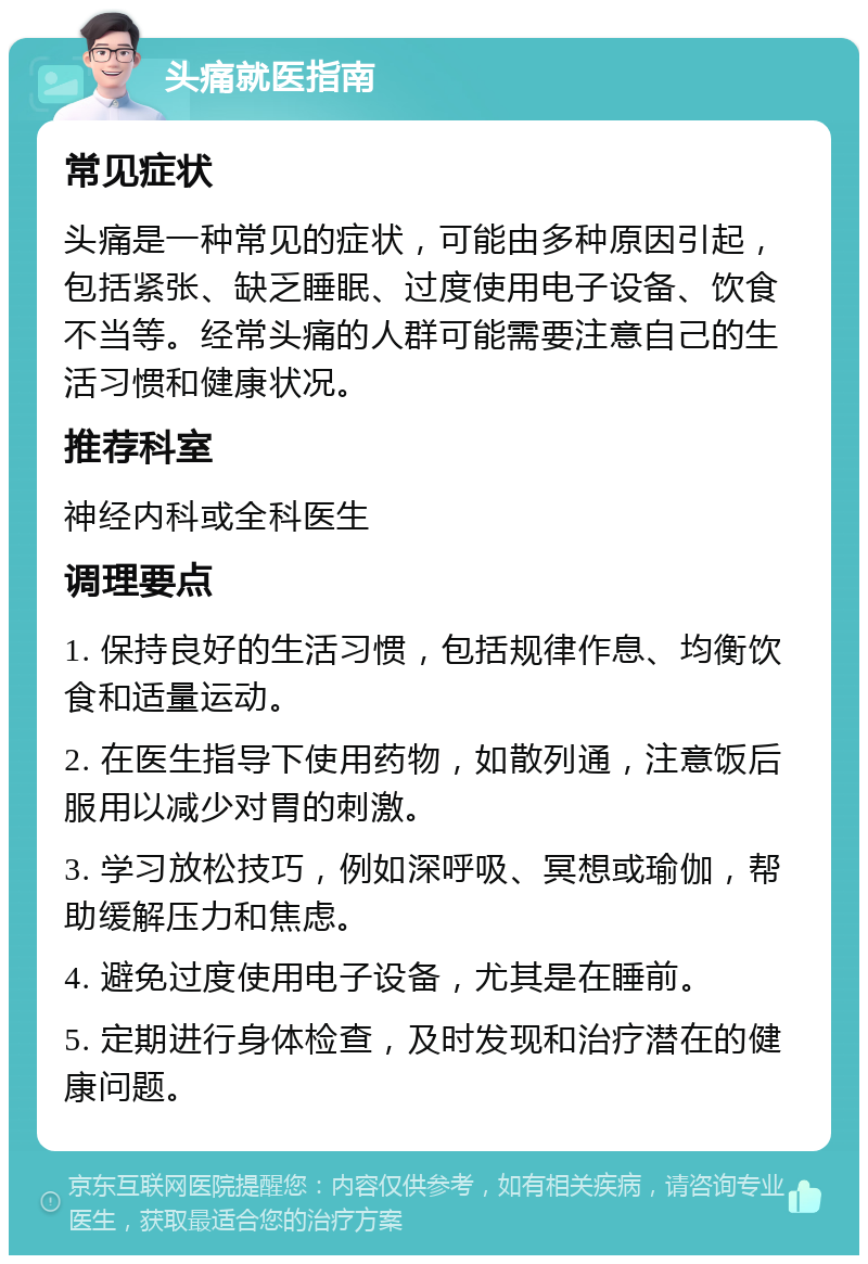 头痛就医指南 常见症状 头痛是一种常见的症状，可能由多种原因引起，包括紧张、缺乏睡眠、过度使用电子设备、饮食不当等。经常头痛的人群可能需要注意自己的生活习惯和健康状况。 推荐科室 神经内科或全科医生 调理要点 1. 保持良好的生活习惯，包括规律作息、均衡饮食和适量运动。 2. 在医生指导下使用药物，如散列通，注意饭后服用以减少对胃的刺激。 3. 学习放松技巧，例如深呼吸、冥想或瑜伽，帮助缓解压力和焦虑。 4. 避免过度使用电子设备，尤其是在睡前。 5. 定期进行身体检查，及时发现和治疗潜在的健康问题。