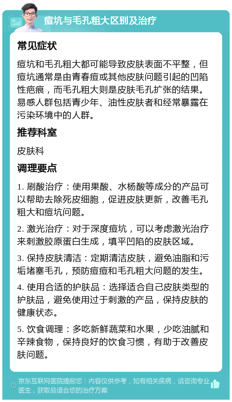 痘坑与毛孔粗大区别及治疗 常见症状 痘坑和毛孔粗大都可能导致皮肤表面不平整，但痘坑通常是由青春痘或其他皮肤问题引起的凹陷性疤痕，而毛孔粗大则是皮肤毛孔扩张的结果。易感人群包括青少年、油性皮肤者和经常暴露在污染环境中的人群。 推荐科室 皮肤科 调理要点 1. 刷酸治疗：使用果酸、水杨酸等成分的产品可以帮助去除死皮细胞，促进皮肤更新，改善毛孔粗大和痘坑问题。 2. 激光治疗：对于深度痘坑，可以考虑激光治疗来刺激胶原蛋白生成，填平凹陷的皮肤区域。 3. 保持皮肤清洁：定期清洁皮肤，避免油脂和污垢堵塞毛孔，预防痘痘和毛孔粗大问题的发生。 4. 使用合适的护肤品：选择适合自己皮肤类型的护肤品，避免使用过于刺激的产品，保持皮肤的健康状态。 5. 饮食调理：多吃新鲜蔬菜和水果，少吃油腻和辛辣食物，保持良好的饮食习惯，有助于改善皮肤问题。