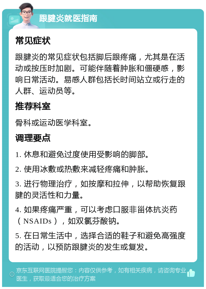 跟腱炎就医指南 常见症状 跟腱炎的常见症状包括脚后跟疼痛，尤其是在活动或按压时加剧。可能伴随着肿胀和僵硬感，影响日常活动。易感人群包括长时间站立或行走的人群、运动员等。 推荐科室 骨科或运动医学科室。 调理要点 1. 休息和避免过度使用受影响的脚部。 2. 使用冰敷或热敷来减轻疼痛和肿胀。 3. 进行物理治疗，如按摩和拉伸，以帮助恢复跟腱的灵活性和力量。 4. 如果疼痛严重，可以考虑口服非甾体抗炎药（NSAIDs），如双氯芬酸钠。 5. 在日常生活中，选择合适的鞋子和避免高强度的活动，以预防跟腱炎的发生或复发。