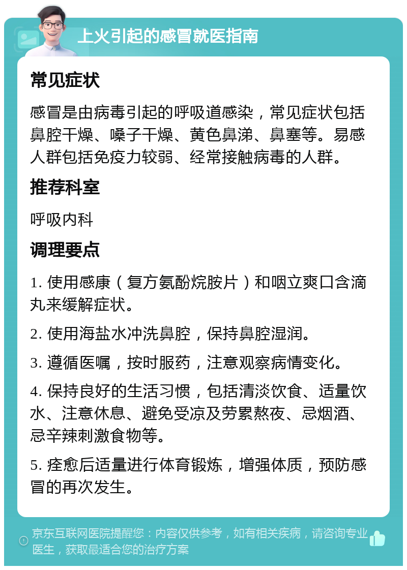 上火引起的感冒就医指南 常见症状 感冒是由病毒引起的呼吸道感染，常见症状包括鼻腔干燥、嗓子干燥、黄色鼻涕、鼻塞等。易感人群包括免疫力较弱、经常接触病毒的人群。 推荐科室 呼吸内科 调理要点 1. 使用感康（复方氨酚烷胺片）和咽立爽口含滴丸来缓解症状。 2. 使用海盐水冲洗鼻腔，保持鼻腔湿润。 3. 遵循医嘱，按时服药，注意观察病情变化。 4. 保持良好的生活习惯，包括清淡饮食、适量饮水、注意休息、避免受凉及劳累熬夜、忌烟酒、忌辛辣刺激食物等。 5. 痊愈后适量进行体育锻炼，增强体质，预防感冒的再次发生。