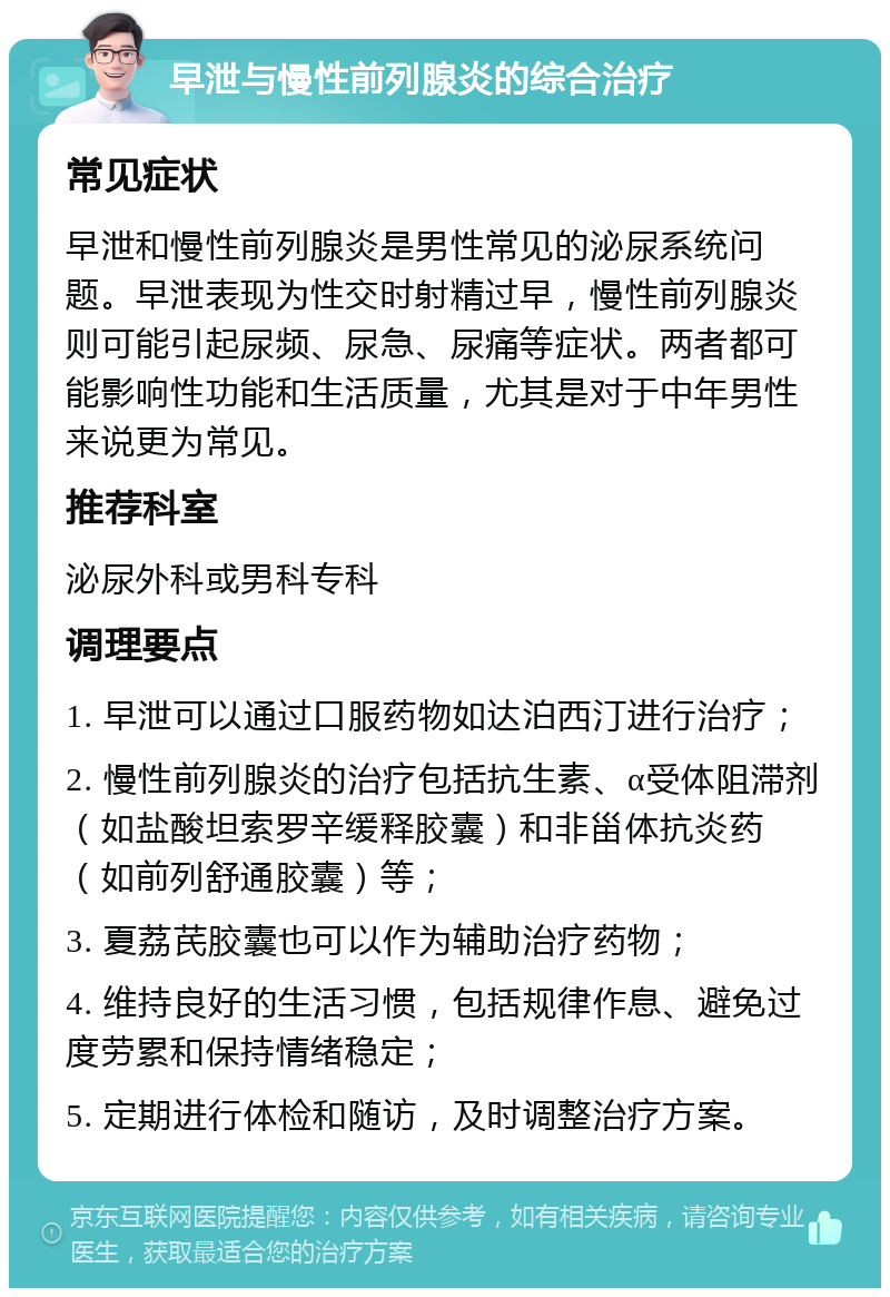 早泄与慢性前列腺炎的综合治疗 常见症状 早泄和慢性前列腺炎是男性常见的泌尿系统问题。早泄表现为性交时射精过早，慢性前列腺炎则可能引起尿频、尿急、尿痛等症状。两者都可能影响性功能和生活质量，尤其是对于中年男性来说更为常见。 推荐科室 泌尿外科或男科专科 调理要点 1. 早泄可以通过口服药物如达泊西汀进行治疗； 2. 慢性前列腺炎的治疗包括抗生素、α受体阻滞剂（如盐酸坦索罗辛缓释胶囊）和非甾体抗炎药（如前列舒通胶囊）等； 3. 夏荔芪胶囊也可以作为辅助治疗药物； 4. 维持良好的生活习惯，包括规律作息、避免过度劳累和保持情绪稳定； 5. 定期进行体检和随访，及时调整治疗方案。