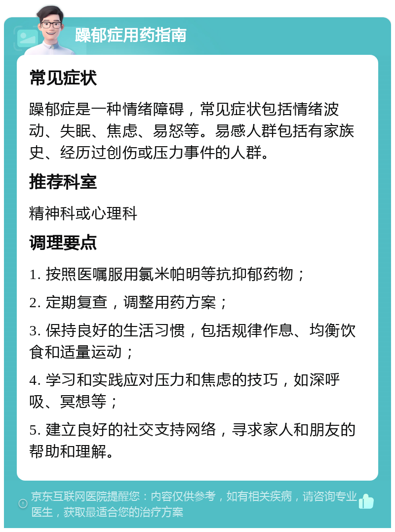 躁郁症用药指南 常见症状 躁郁症是一种情绪障碍，常见症状包括情绪波动、失眠、焦虑、易怒等。易感人群包括有家族史、经历过创伤或压力事件的人群。 推荐科室 精神科或心理科 调理要点 1. 按照医嘱服用氯米帕明等抗抑郁药物； 2. 定期复查，调整用药方案； 3. 保持良好的生活习惯，包括规律作息、均衡饮食和适量运动； 4. 学习和实践应对压力和焦虑的技巧，如深呼吸、冥想等； 5. 建立良好的社交支持网络，寻求家人和朋友的帮助和理解。