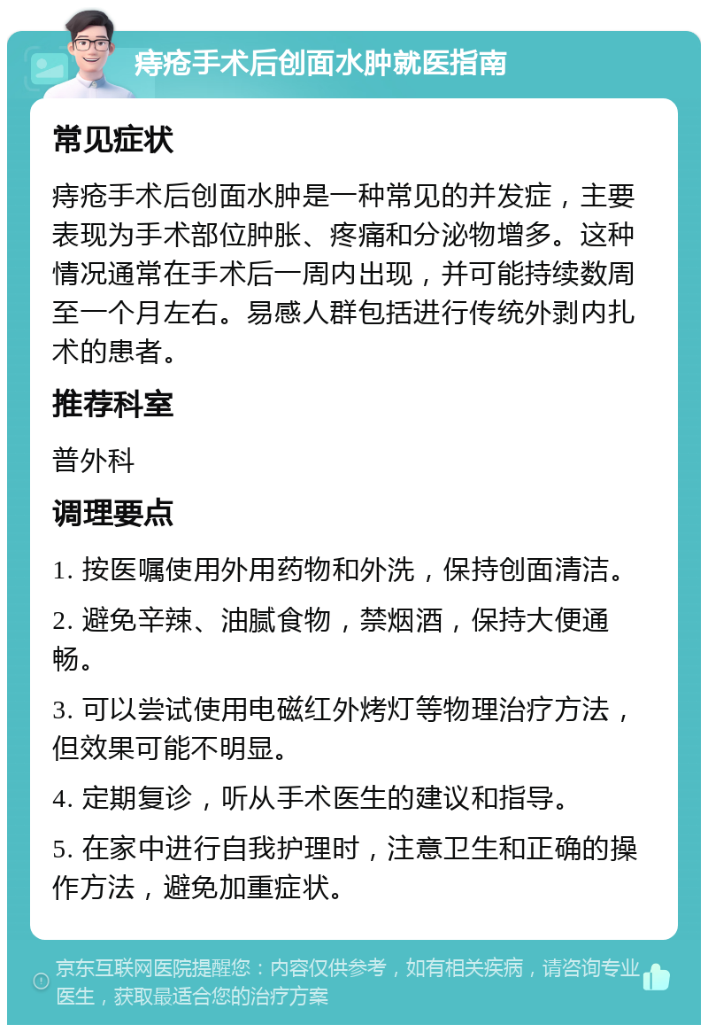 痔疮手术后创面水肿就医指南 常见症状 痔疮手术后创面水肿是一种常见的并发症，主要表现为手术部位肿胀、疼痛和分泌物增多。这种情况通常在手术后一周内出现，并可能持续数周至一个月左右。易感人群包括进行传统外剥内扎术的患者。 推荐科室 普外科 调理要点 1. 按医嘱使用外用药物和外洗，保持创面清洁。 2. 避免辛辣、油腻食物，禁烟酒，保持大便通畅。 3. 可以尝试使用电磁红外烤灯等物理治疗方法，但效果可能不明显。 4. 定期复诊，听从手术医生的建议和指导。 5. 在家中进行自我护理时，注意卫生和正确的操作方法，避免加重症状。