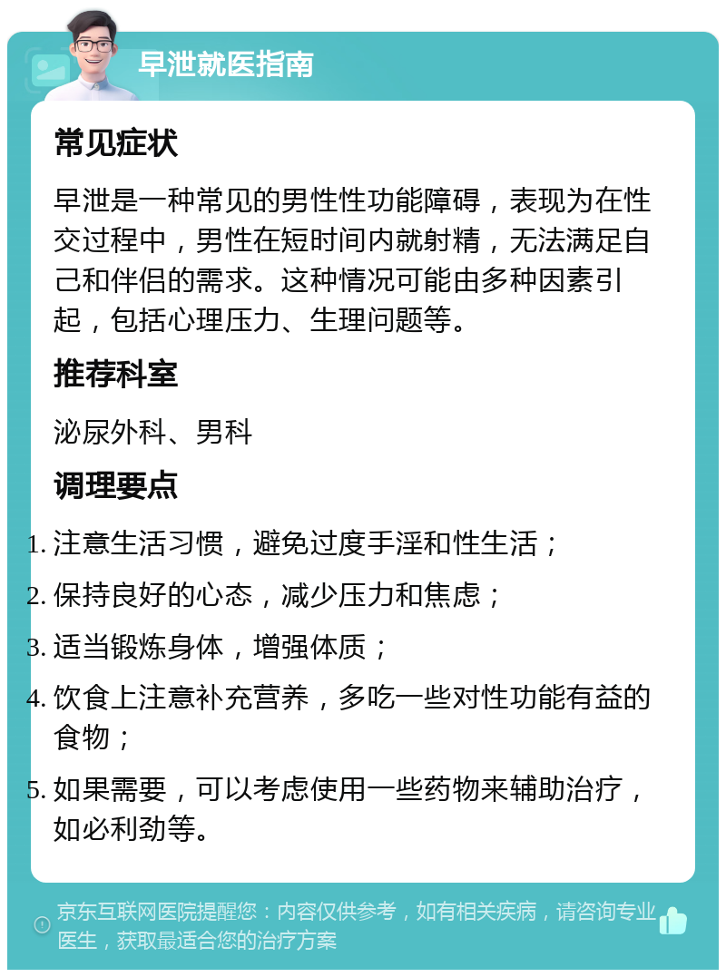 早泄就医指南 常见症状 早泄是一种常见的男性性功能障碍，表现为在性交过程中，男性在短时间内就射精，无法满足自己和伴侣的需求。这种情况可能由多种因素引起，包括心理压力、生理问题等。 推荐科室 泌尿外科、男科 调理要点 注意生活习惯，避免过度手淫和性生活； 保持良好的心态，减少压力和焦虑； 适当锻炼身体，增强体质； 饮食上注意补充营养，多吃一些对性功能有益的食物； 如果需要，可以考虑使用一些药物来辅助治疗，如必利劲等。