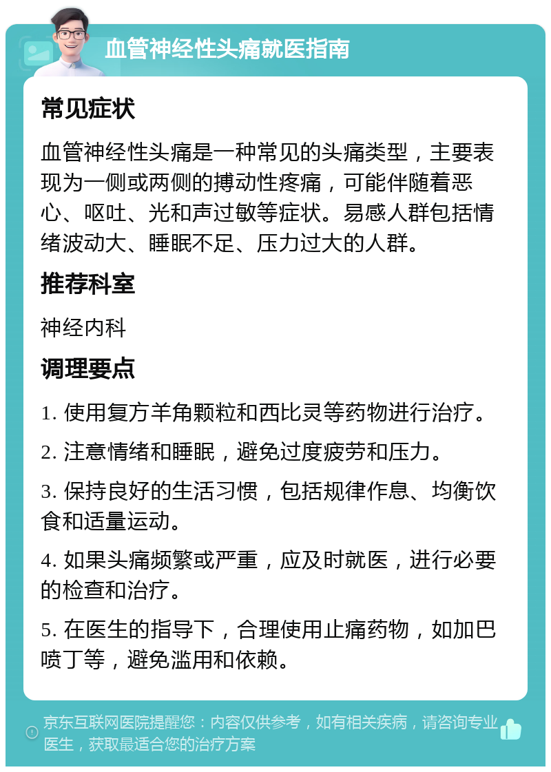 血管神经性头痛就医指南 常见症状 血管神经性头痛是一种常见的头痛类型，主要表现为一侧或两侧的搏动性疼痛，可能伴随着恶心、呕吐、光和声过敏等症状。易感人群包括情绪波动大、睡眠不足、压力过大的人群。 推荐科室 神经内科 调理要点 1. 使用复方羊角颗粒和西比灵等药物进行治疗。 2. 注意情绪和睡眠，避免过度疲劳和压力。 3. 保持良好的生活习惯，包括规律作息、均衡饮食和适量运动。 4. 如果头痛频繁或严重，应及时就医，进行必要的检查和治疗。 5. 在医生的指导下，合理使用止痛药物，如加巴喷丁等，避免滥用和依赖。