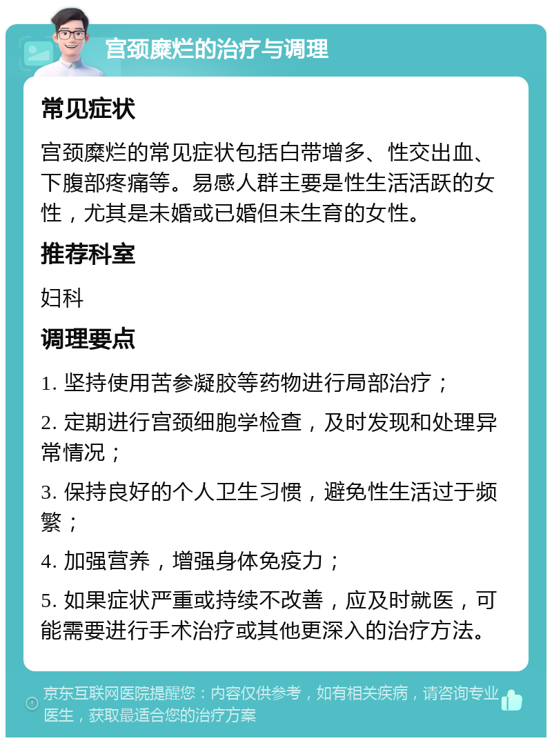 宫颈糜烂的治疗与调理 常见症状 宫颈糜烂的常见症状包括白带增多、性交出血、下腹部疼痛等。易感人群主要是性生活活跃的女性，尤其是未婚或已婚但未生育的女性。 推荐科室 妇科 调理要点 1. 坚持使用苦参凝胶等药物进行局部治疗； 2. 定期进行宫颈细胞学检查，及时发现和处理异常情况； 3. 保持良好的个人卫生习惯，避免性生活过于频繁； 4. 加强营养，增强身体免疫力； 5. 如果症状严重或持续不改善，应及时就医，可能需要进行手术治疗或其他更深入的治疗方法。