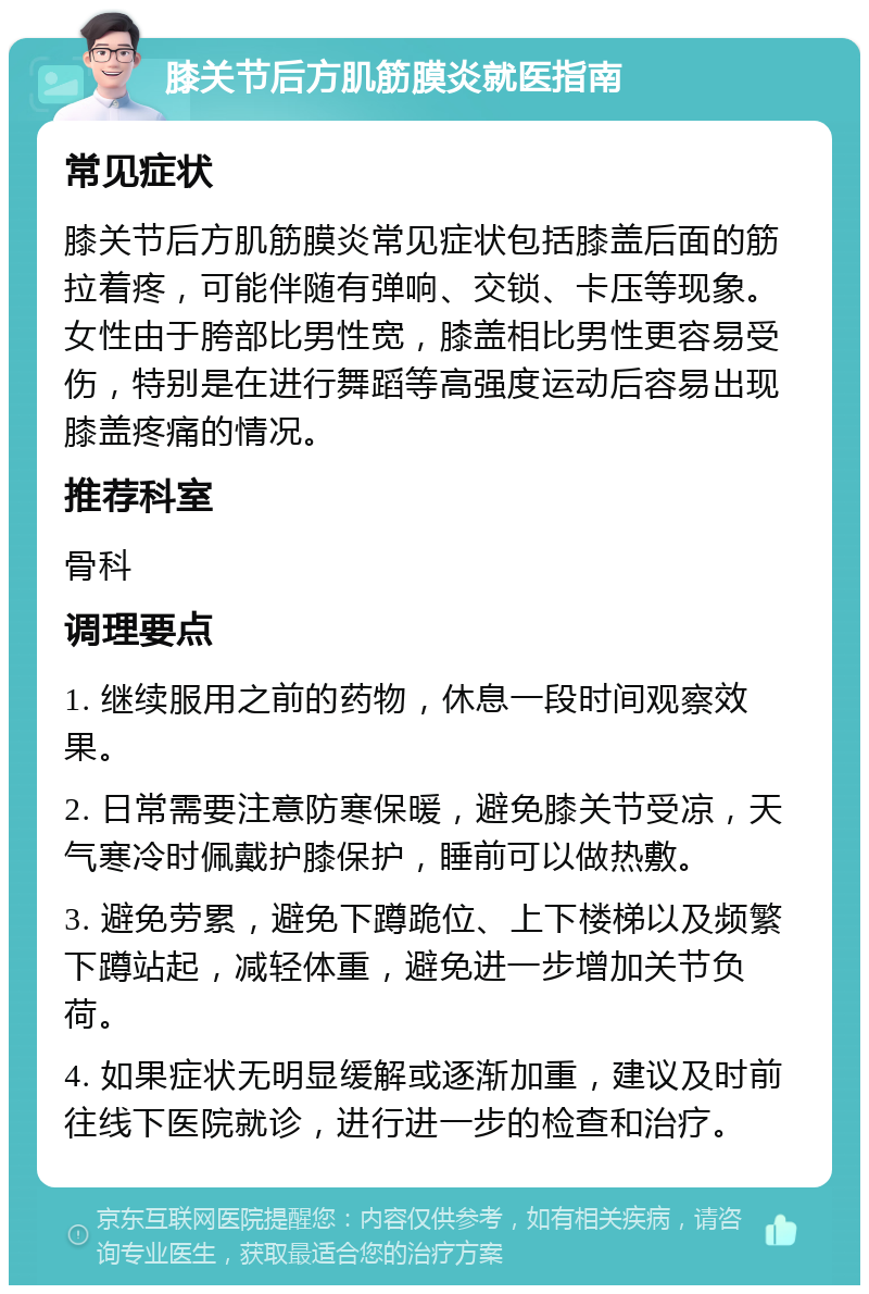 膝关节后方肌筋膜炎就医指南 常见症状 膝关节后方肌筋膜炎常见症状包括膝盖后面的筋拉着疼，可能伴随有弹响、交锁、卡压等现象。女性由于胯部比男性宽，膝盖相比男性更容易受伤，特别是在进行舞蹈等高强度运动后容易出现膝盖疼痛的情况。 推荐科室 骨科 调理要点 1. 继续服用之前的药物，休息一段时间观察效果。 2. 日常需要注意防寒保暖，避免膝关节受凉，天气寒冷时佩戴护膝保护，睡前可以做热敷。 3. 避免劳累，避免下蹲跪位、上下楼梯以及频繁下蹲站起，减轻体重，避免进一步增加关节负荷。 4. 如果症状无明显缓解或逐渐加重，建议及时前往线下医院就诊，进行进一步的检查和治疗。