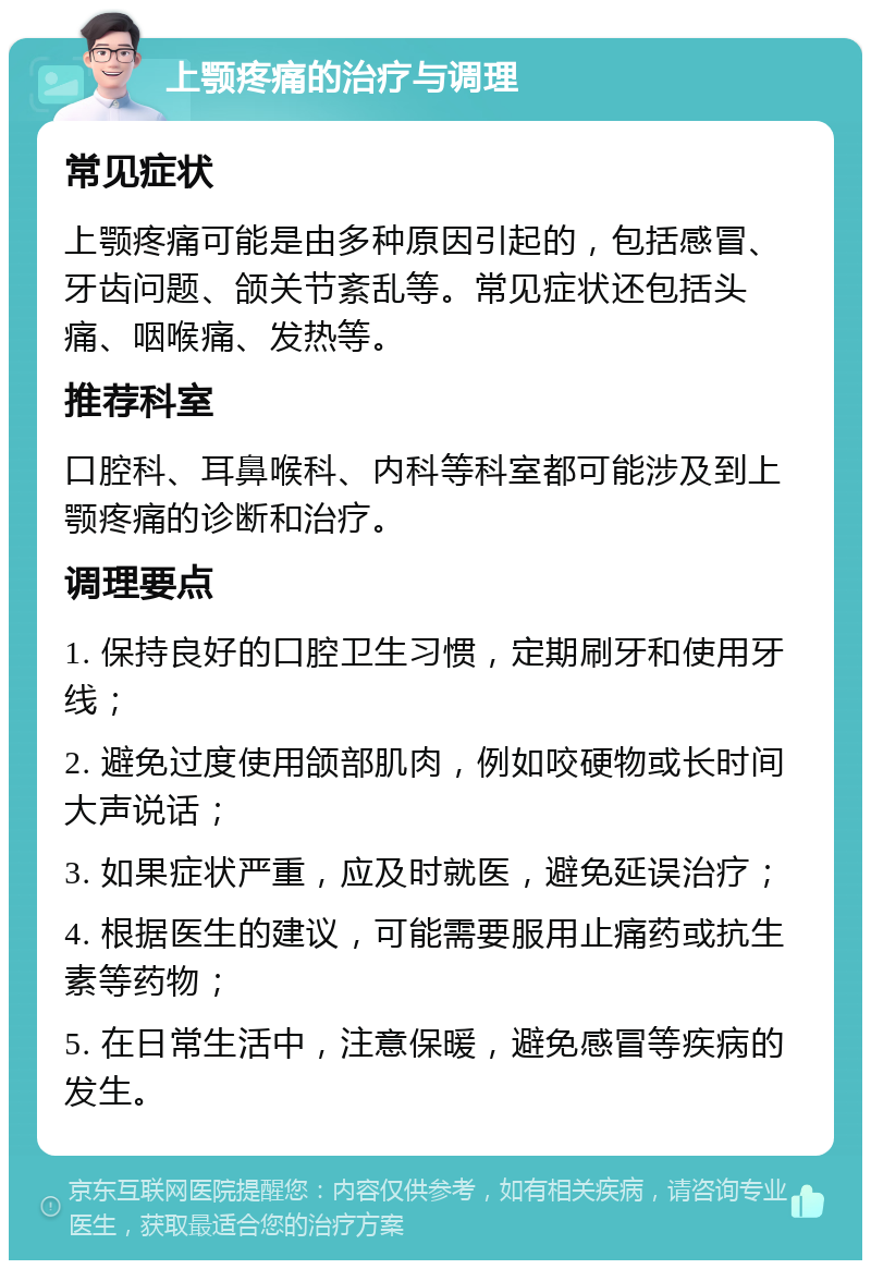 上颚疼痛的治疗与调理 常见症状 上颚疼痛可能是由多种原因引起的，包括感冒、牙齿问题、颌关节紊乱等。常见症状还包括头痛、咽喉痛、发热等。 推荐科室 口腔科、耳鼻喉科、内科等科室都可能涉及到上颚疼痛的诊断和治疗。 调理要点 1. 保持良好的口腔卫生习惯，定期刷牙和使用牙线； 2. 避免过度使用颌部肌肉，例如咬硬物或长时间大声说话； 3. 如果症状严重，应及时就医，避免延误治疗； 4. 根据医生的建议，可能需要服用止痛药或抗生素等药物； 5. 在日常生活中，注意保暖，避免感冒等疾病的发生。