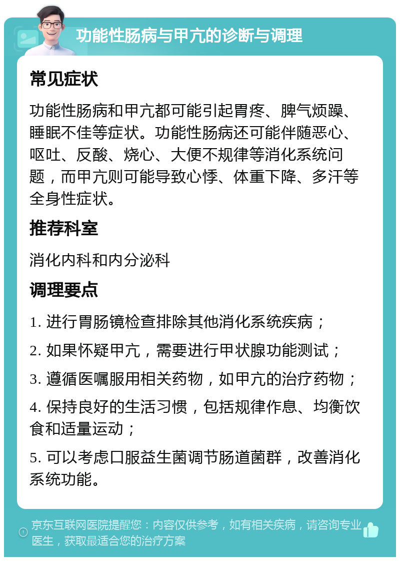 功能性肠病与甲亢的诊断与调理 常见症状 功能性肠病和甲亢都可能引起胃疼、脾气烦躁、睡眠不佳等症状。功能性肠病还可能伴随恶心、呕吐、反酸、烧心、大便不规律等消化系统问题，而甲亢则可能导致心悸、体重下降、多汗等全身性症状。 推荐科室 消化内科和内分泌科 调理要点 1. 进行胃肠镜检查排除其他消化系统疾病； 2. 如果怀疑甲亢，需要进行甲状腺功能测试； 3. 遵循医嘱服用相关药物，如甲亢的治疗药物； 4. 保持良好的生活习惯，包括规律作息、均衡饮食和适量运动； 5. 可以考虑口服益生菌调节肠道菌群，改善消化系统功能。