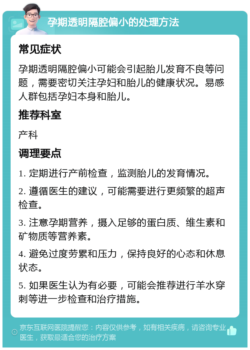 孕期透明隔腔偏小的处理方法 常见症状 孕期透明隔腔偏小可能会引起胎儿发育不良等问题，需要密切关注孕妇和胎儿的健康状况。易感人群包括孕妇本身和胎儿。 推荐科室 产科 调理要点 1. 定期进行产前检查，监测胎儿的发育情况。 2. 遵循医生的建议，可能需要进行更频繁的超声检查。 3. 注意孕期营养，摄入足够的蛋白质、维生素和矿物质等营养素。 4. 避免过度劳累和压力，保持良好的心态和休息状态。 5. 如果医生认为有必要，可能会推荐进行羊水穿刺等进一步检查和治疗措施。