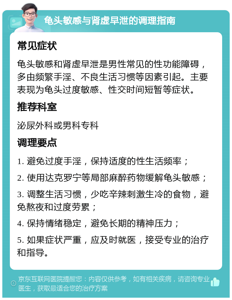 龟头敏感与肾虚早泄的调理指南 常见症状 龟头敏感和肾虚早泄是男性常见的性功能障碍，多由频繁手淫、不良生活习惯等因素引起。主要表现为龟头过度敏感、性交时间短暂等症状。 推荐科室 泌尿外科或男科专科 调理要点 1. 避免过度手淫，保持适度的性生活频率； 2. 使用达克罗宁等局部麻醉药物缓解龟头敏感； 3. 调整生活习惯，少吃辛辣刺激生冷的食物，避免熬夜和过度劳累； 4. 保持情绪稳定，避免长期的精神压力； 5. 如果症状严重，应及时就医，接受专业的治疗和指导。