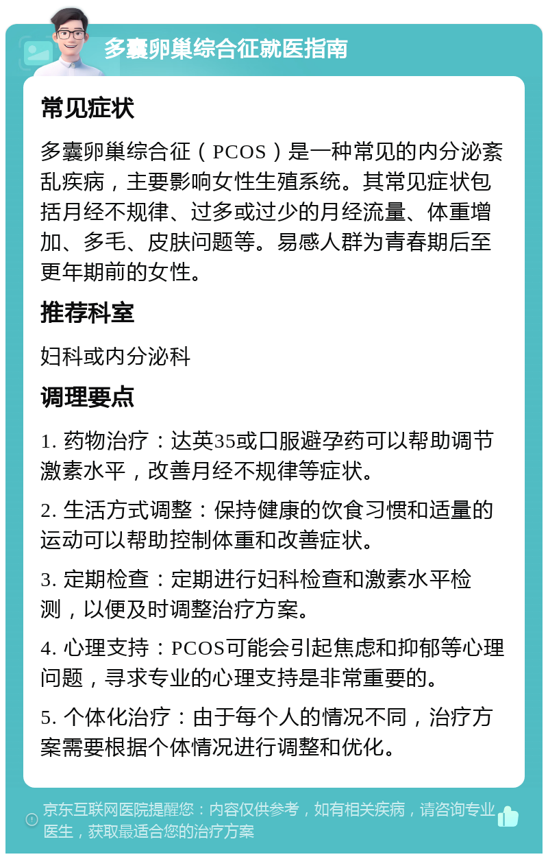 多囊卵巢综合征就医指南 常见症状 多囊卵巢综合征（PCOS）是一种常见的内分泌紊乱疾病，主要影响女性生殖系统。其常见症状包括月经不规律、过多或过少的月经流量、体重增加、多毛、皮肤问题等。易感人群为青春期后至更年期前的女性。 推荐科室 妇科或内分泌科 调理要点 1. 药物治疗：达英35或口服避孕药可以帮助调节激素水平，改善月经不规律等症状。 2. 生活方式调整：保持健康的饮食习惯和适量的运动可以帮助控制体重和改善症状。 3. 定期检查：定期进行妇科检查和激素水平检测，以便及时调整治疗方案。 4. 心理支持：PCOS可能会引起焦虑和抑郁等心理问题，寻求专业的心理支持是非常重要的。 5. 个体化治疗：由于每个人的情况不同，治疗方案需要根据个体情况进行调整和优化。